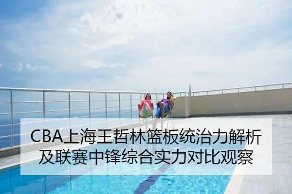 CBA上海王哲林篮板统治力解析及联赛中锋综合实力对比观察