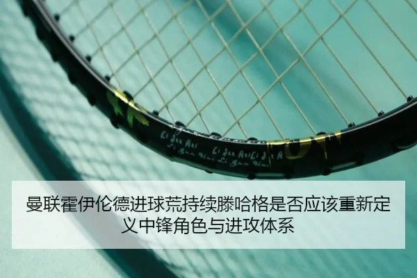 曼联霍伊伦德进球荒持续滕哈格是否应该重新定义中锋角色与进攻体系